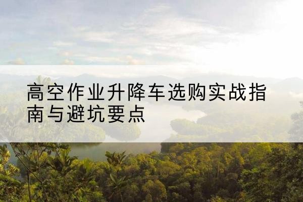 西林升降车怎么选-高空作业升降车选购实战指南与避坑要点
