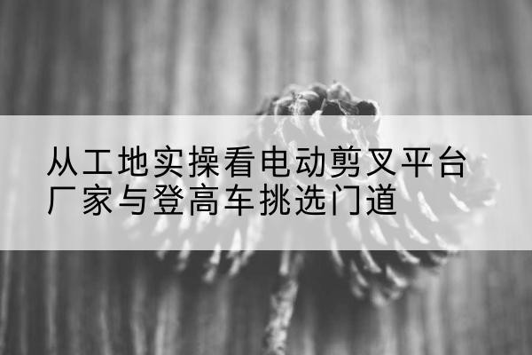 西林电动剪叉升降平台厂家-从工地实操看电动剪叉平台厂家与登高车挑选门道