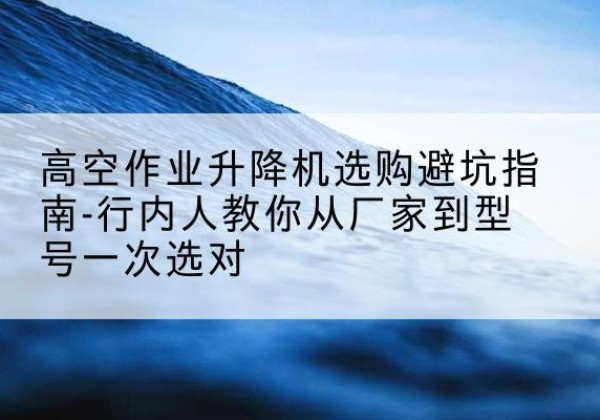西林升降平台厂家-高空作业升降机选购避坑指南-行内人教你从厂家到型号一次选对
