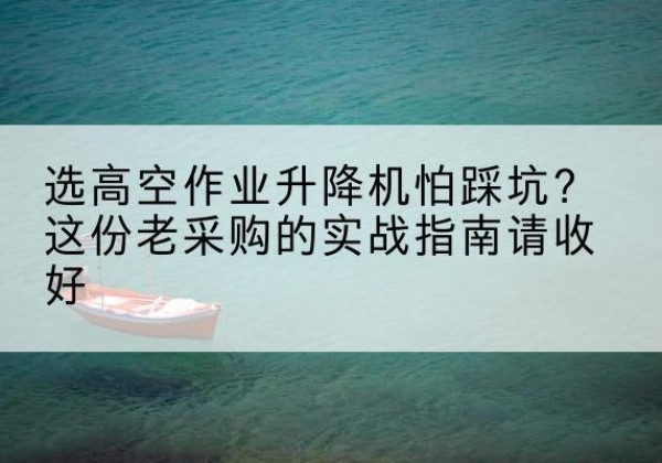 西林高空作业升降机厂家推荐-选高空作业升降机怕踩坑？这份老采购的实战指南请收好