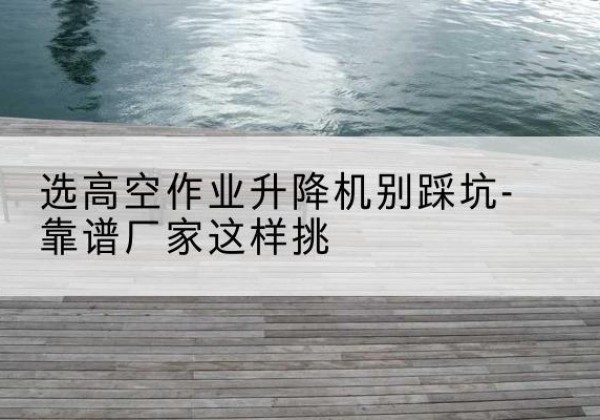 西林剪叉式升降机厂家-选高空作业升降机别踩坑-靠谱厂家这样挑