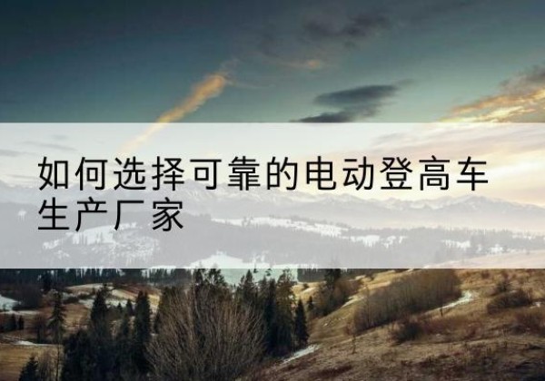 西林电动登高车厂家-如何选择可靠的电动登高车生产厂家