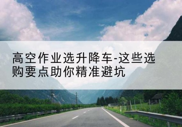 西林升降车厂家-高空作业选升降车-这些选购要点助你*避坑