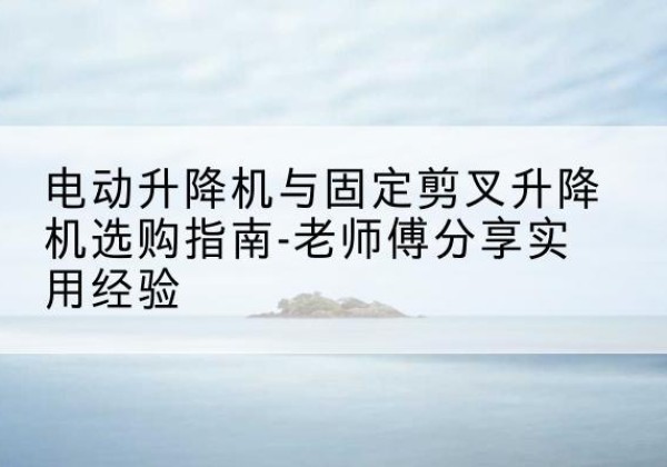 西林电动升降机怎么选-电动升降机与固定剪叉升降机选购指南-老师傅分享实用经验