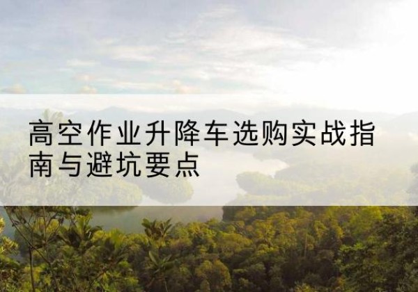 西林升降车怎么选-高空作业升降车选购实战指南与避坑要点
