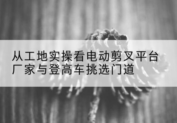 西林电动剪叉升降平台厂家-从工地实操看电动剪叉平台厂家与登高车挑选门道