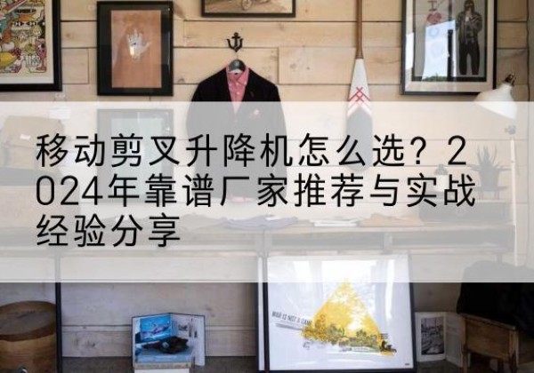 西林升降平台厂家推荐-移动剪叉升降机怎么选？2024年靠谱厂家推荐与实战经验分享