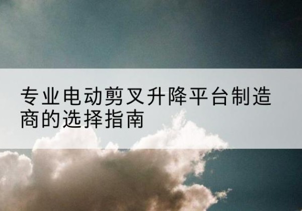 西林电动剪叉升降平台厂家-专业电动剪叉升降平台制造商的选择指南